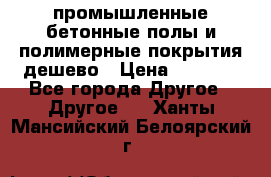 промышленные бетонные полы и полимерные покрытия дешево › Цена ­ 1 008 - Все города Другое » Другое   . Ханты-Мансийский,Белоярский г.